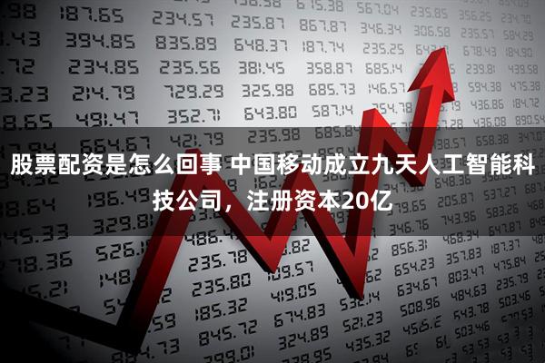 股票配资是怎么回事 中国移动成立九天人工智能科技公司，注册资本20亿