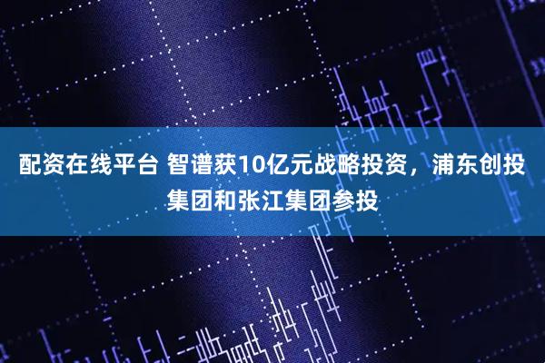 配资在线平台 智谱获10亿元战略投资，浦东创投集团和张江集团参投
