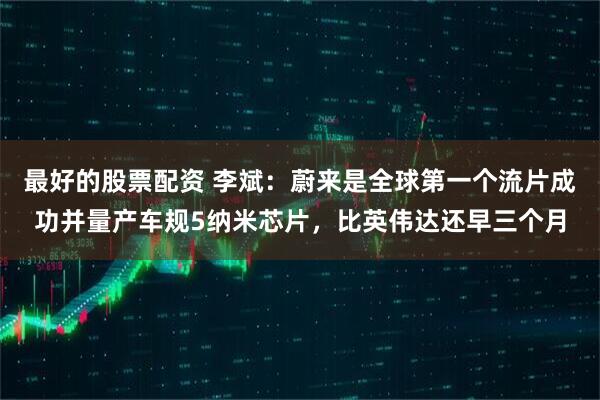 最好的股票配资 李斌：蔚来是全球第一个流片成功并量产车规5纳米芯片，比英伟达还早三个月