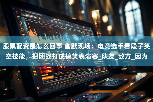 股票配资是怎么回事 幽默现场：电竞选手看段子笑空技能，把团战打成搞笑表演赛_队友_敌方_因为