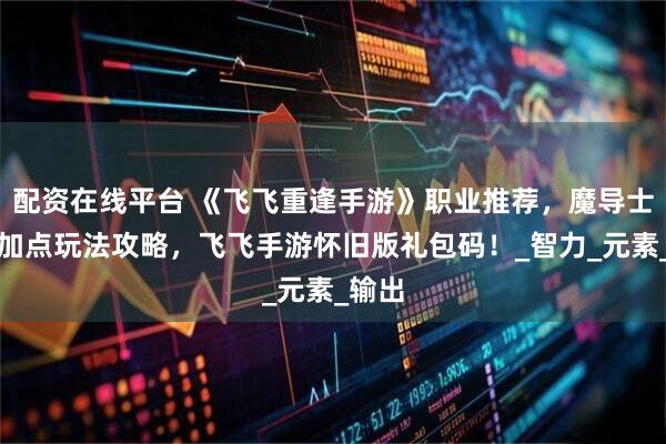 配资在线平台 《飞飞重逢手游》职业推荐，魔导士技能加点玩法攻略，飞飞手游怀旧版礼包码！_智力_元素_输出