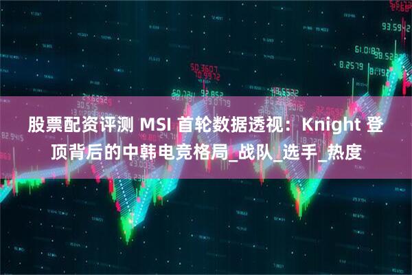 股票配资评测 MSI 首轮数据透视：Knight 登顶背后的中韩电竞格局_战队_选手_热度