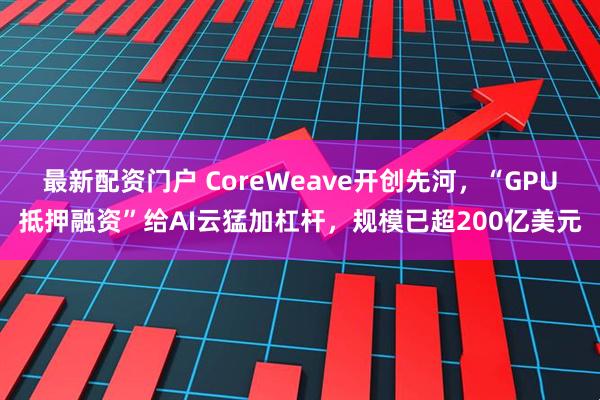 最新配资门户 CoreWeave开创先河，“GPU抵押融资”给AI云猛加杠杆，规模已超200亿美元
