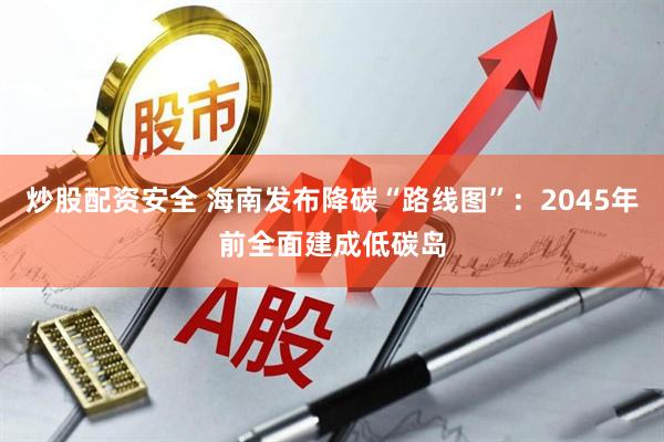 炒股配资安全 海南发布降碳“路线图”：2045年前全面建成低碳岛
