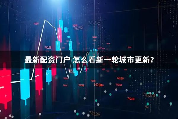 最新配资门户 怎么看新一轮城市更新？