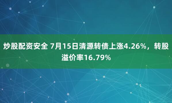 炒股配资安全 7月15日清源转债上涨4.26%，转股溢价率16.79%