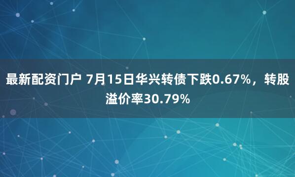 最新配资门户 7月15日华兴转债下跌0.67%，转股溢价率30.79%