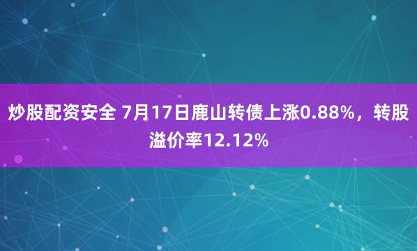 炒股配资安全 7月17日鹿山转债上涨0.88%，转股溢价率12.12%