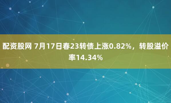 配资股网 7月17日春23转债上涨0.82%，转股溢价率14.34%