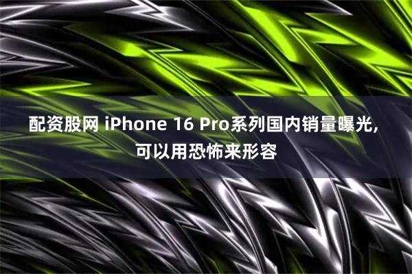 配资股网 iPhone 16 Pro系列国内销量曝光, 可以用恐怖来形容