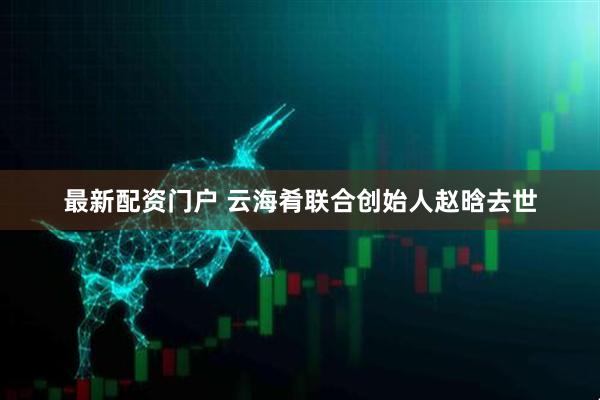 最新配资门户 云海肴联合创始人赵晗去世