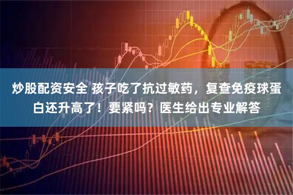 炒股配资安全 孩子吃了抗过敏药，复查免疫球蛋白还升高了！要紧吗？医生给出专业解答