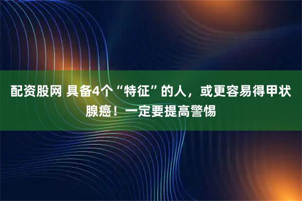 配资股网 具备4个“特征”的人，或更容易得甲状腺癌！一定要提高警惕