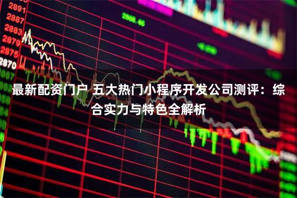 最新配资门户 五大热门小程序开发公司测评：综合实力与特色全解析