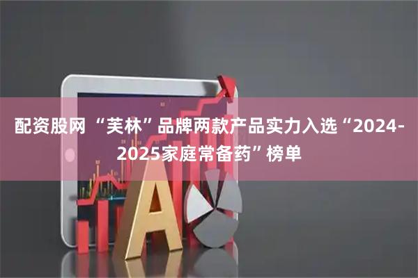 配资股网 “芙林”品牌两款产品实力入选“2024-2025家庭常备药”榜单