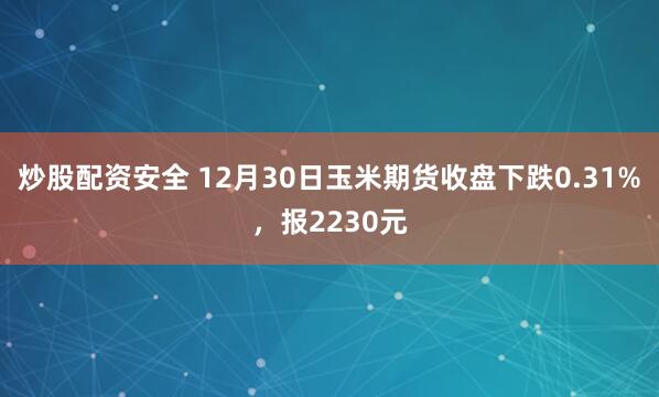 炒股配资安全 12月30日玉米期货收盘下跌0.31%，报2230元