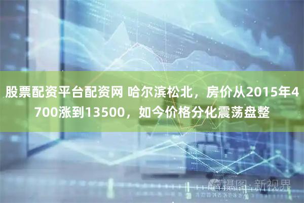 股票配资平台配资网 哈尔滨松北，房价从2015年4700涨到13500，如今价格分化震荡盘整