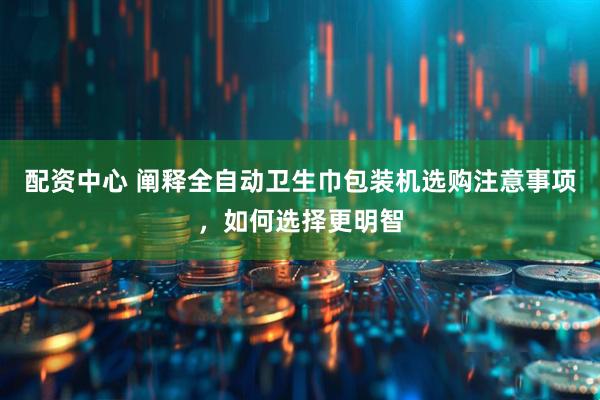 配资中心 阐释全自动卫生巾包装机选购注意事项，如何选择更明智